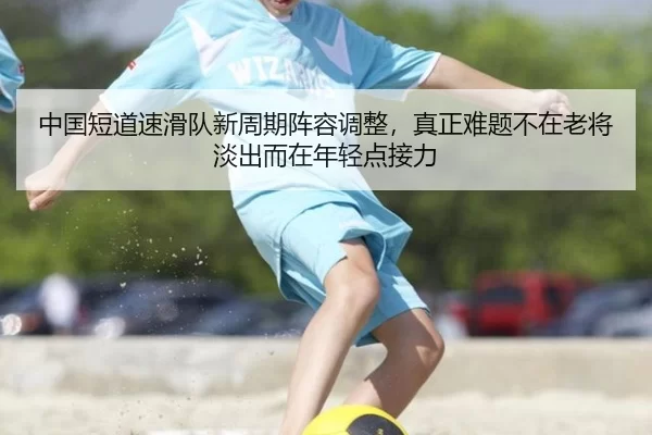 中国短道速滑队新周期阵容调整，真正难题不在老将淡出而在年轻点接力